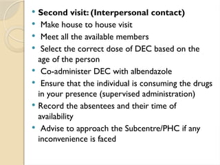  Second visit: (Interpersonal contact)
 Make house to house visit
 Meet all the available members
 Select the correct dose of DEC based on the
age of the person
 Co-administer DEC with albendazole
 Ensure that the individual is consuming the drugs
in your presence (supervised administration)
 Record the absentees and their time of
availability
 Advise to approach the Subcentre/PHC if any
inconvenience is faced
 