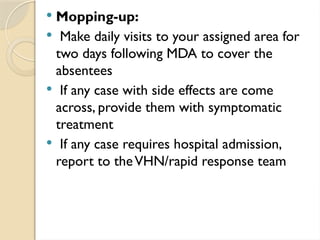  Mopping-up:
 Make daily visits to your assigned area for
two days following MDA to cover the
absentees
 If any case with side effects are come
across, provide them with symptomatic
treatment
 If any case requires hospital admission,
report to theVHN/rapid response team
 