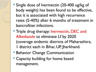  Single dose of Ivermectin (20-400 ug/kg of
body weight) has been found to be effective,
but it is associated with high recurrence
rates (5-40%) after 6 months of treatment in
bancroftian infections.
 Triple drug therapy: Ivermectin, DEC and
Albedazole to eliminate Lf by 2020
(coverage endemic districts of Maharashtra,
1 district each in Bihar, UP, Jharkhand.
 Behavior Change Communication
 Capacity building for home based
management.
 