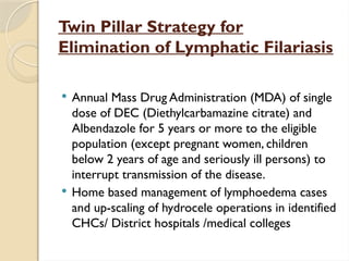 Twin Pillar Strategy for
Elimination of Lymphatic Filariasis
 Annual Mass Drug Administration (MDA) of single
dose of DEC (Diethylcarbamazine citrate) and
Albendazole for 5 years or more to the eligible
population (except pregnant women, children
below 2 years of age and seriously ill persons) to
interrupt transmission of the disease.
 Home based management of lymphoedema cases
and up-scaling of hydrocele operations in identified
CHCs/ District hospitals /medical colleges
 