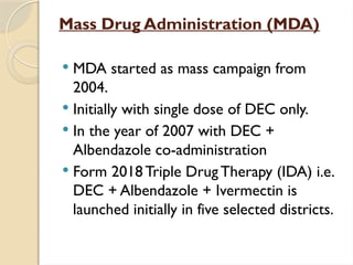 Mass Drug Administration (MDA)
 MDA started as mass campaign from
2004.
 Initially with single dose of DEC only.
 In the year of 2007 with DEC +
Albendazole co-administration
 Form 2018 Triple Drug Therapy (IDA) i.e.
DEC + Albendazole + Ivermectin is
launched initially in five selected districts.
 