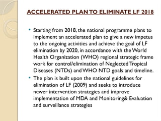 ACCELERATED PLANTO ELIMINATE LF 2018
 Starting from 2018, the national programme plans to
implement an accelerated plan to give a new impetus
to the ongoing activities and achieve the goal of LF
elimination by 2020, in accordance with the World
Health Organization (WHO) regional strategic frame
work for control/elimination of Neglected Tropical
Diseases (NTDs) and WHO NTD goals and timeline.
 The plan is built upon the national guidelines for
elimination of LF (2009) and seeks to introduce
newer intervention strategies and improve
implementation of MDA and Monitoring& Evaluation
and surveillance strategies
 
