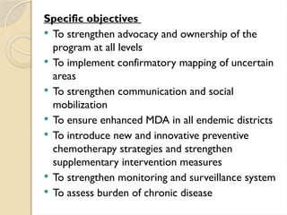Specific objectives
 To strengthen advocacy and ownership of the
program at all levels
 To implement confirmatory mapping of uncertain
areas
 To strengthen communication and social
mobilization
 To ensure enhanced MDA in all endemic districts
 To introduce new and innovative preventive
chemotherapy strategies and strengthen
supplementary intervention measures
 To strengthen monitoring and surveillance system
 To assess burden of chronic disease
 