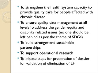  To strengthen the health system capacity to
provide quality care for people affected with
chronic disease
 To ensure quality data management at all
levelsTo address the gender equity and
disability related issues (no one should be
left behind as per the theme of SDGs)
 To build stronger and sustainable
partnerships
 To support operational research
 To initiate steps for preparation of dossier
for validation of elimination of LF
 