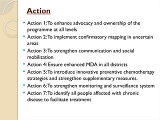 Action
 Action 1:To enhance advocacy and ownership of the
programme at all levels
 Action 2:To implement confirmatory mapping in uncertain
areas
 Action 3:To strengthen communication and social
mobilization
 Action 4: Ensure enhanced MDA in all districts
 Action 5:To introduce innovative preventive chemotherapy
strategies and strengthen supplementary measures.
 Action 6:To strengthen monitoring and surveillance system
 Action 7:To identify all people affected with chronic
disease to facilitate treatment
 