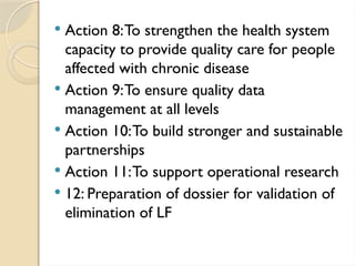  Action 8:To strengthen the health system
capacity to provide quality care for people
affected with chronic disease
 Action 9:To ensure quality data
management at all levels
 Action 10:To build stronger and sustainable
partnerships
 Action 11:To support operational research
 12: Preparation of dossier for validation of
elimination of LF
 