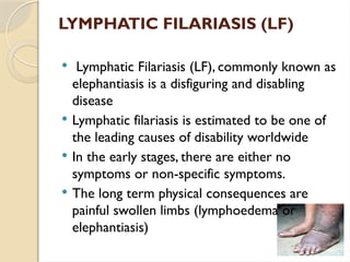 LYMPHATIC FILARIASIS (LF)
 Lymphatic Filariasis (LF), commonly known as
elephantiasis is a disfiguring and disabling
disease
 Lymphatic filariasis is estimated to be one of
the leading causes of disability worldwide
 In the early stages, there are either no
symptoms or non-specific symptoms.
 The long term physical consequences are
painful swollen limbs (lymphoedema or
elephantiasis)
 