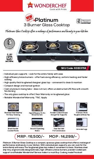 Platinum Glass Cooktop offers a mèlange of performance and beauty in your kitchen
PRODUCT
Platinum
3 Burner Glass Cooktop
SKU Code: 63153718
MRP : `6,500/- MOP : `4,299/-
2
Years
*
• Individual pan supports - cook for the entire family with ease
• High-efﬁciency brass burners - offer fuel saving efﬁciency, uniform heating and faster
cooking
• High quality thick toughened designer glass top - convenient to clean & maintain
• Compact design and manual ignition
• Cast-aluminium mixing tube - does not rust, offers unobstructed LPG ﬂow with smooth
functioning
• The only glass cooktop to offer 1 Year Warranty on toughened glass
• Reliable Wonderchef Warranty, *T&C Apply
CM/L 2645662
IS : 4246
Powder Coated Unique
Design Pan Supports
Side Gas Inlet
For Convenience
Black Powder
Coated Frame
Stainless Steel DripTray
For Easy Cleaning
High Efficiency Tri Pin
Brass Burners
Smooth Operating
Knobs
Premium Finish
Toughened Glass Top
Anti-skid Legs
Platinum 3 Burner Glass Cooktop is a compact, spacious glass cooktop that offers a melange of
performance and beauty in your kitchen. With individual pan supports, you can cook for the
entire family with ease. The toughened glass top makes it convenient to clean. Stainless steel
drip tray, ergonomically designed knobs, high-efﬁciency brass burners, powder-coated pan
support and Reliable Wonderchef Service make it a must Buy. Cooking made Practical!
 