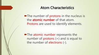 Atom Characteristics
The number of protons in the nucleus is
the atomic number of that atom.
Protons are used to identify elements.
The atomic number represents the
number of protons (+) and is equal to
the number of electrons (-).
 