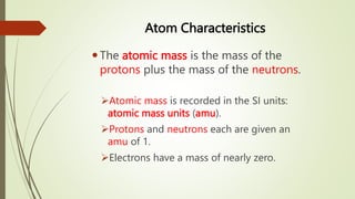 Atom Characteristics
The atomic mass is the mass of the
protons plus the mass of the neutrons.
Atomic mass is recorded in the SI units:
atomic mass units (amu).
Protons and neutrons each are given an
amu of 1.
Electrons have a mass of nearly zero.
 
