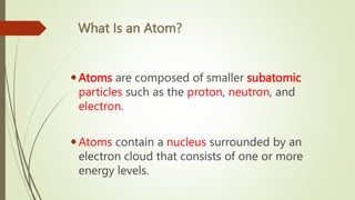 What Is an Atom?
Atoms are composed of smaller subatomic
particles such as the proton, neutron, and
electron.
Atoms contain a nucleus surrounded by an
electron cloud that consists of one or more
energy levels.
 