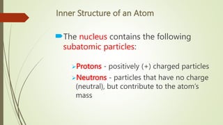 Inner Structure of an Atom
The nucleus contains the following
subatomic particles:
Protons - positively (+) charged particles
Neutrons - particles that have no charge
(neutral), but contribute to the atom’s
mass
 