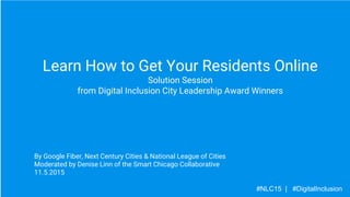 Learn How to Get Your Residents Online
Solution Session
from Digital Inclusion City Leadership Award Winners
By Google Fiber, Next Century Cities & National League of Cities
Moderated by Denise Linn of the Smart Chicago Collaborative
11.5.2015
#NLC15 | #DigitalInclusion
 
