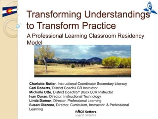 Transforming Understandings
to Transform Practice
A Professional Learning Classroom Residency
Model




Charlotte Butler, Instructional Coordinator Secondary Literacy
Cari Roberts, District Coach/LCR Instructor
Michelle Otte, District Coach/5th Block LCR Instructor
Ivan Duran, Director, Instructional Technology
Linda Damon, Director, Professional Learning
Susan Olezene, Director, Curriculum, Instruction & Professional
Learning
 