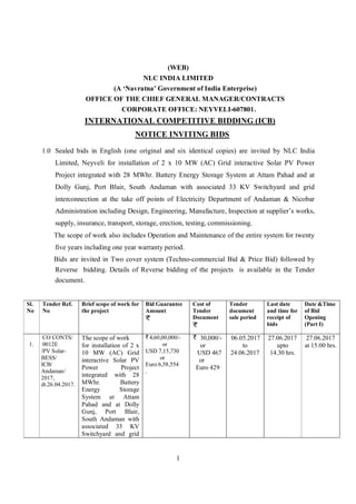 1
(WEB)
NLC INDIA LIMITED
(A ‘Navratna’ Government of India Enterprise)
OFFICE OF THE CHIEF GENERAL MANAGER/CONTRACTS
CORPORATE OFFICE: NEYVELI-607801.
INTERNATIONAL COMPETITIVE BIDDING (ICB)
NOTICE INVITING BIDS
1.0 Sealed bids in English (one original and six identical copies) are invited by NLC India
Limited, Neyveli for installation of 2 x 10 MW (AC) Grid interactive Solar PV Power
Project integrated with 28 MWhr. Battery Energy Storage System at Attam Pahad and at
Dolly Gunj, Port Blair, South Andaman with associated 33 KV Switchyard and grid
interconnection at the take off points of Electricity Department of Andaman & Nicobar
Administration including Design, Engineering, Manufacture, Inspection at supplier’s works,
supply, insurance, transport, storage, erection, testing, commissioning.
The scope of work also includes Operation and Maintenance of the entire system for twenty
five years including one year warranty period.
Bids are invited in Two cover system (Techno-commercial Bid & Price Bid) followed by
Reverse bidding. Details of Reverse bidding of the projects is available in the Tender
document.
Sl.
No
Tender Ref.
No
Brief scope of work for
the project
Bid Guarantee
Amount
Cost of
Tender
Document
Tender
document
sale period
Last date
and time for
receipt of
bids
Date &Time
of Bid
Opening
(Part I)
1.
CO CONTS/
0012E
/PV Solar-
BESS/
ICB/
Andaman/
2017,
dt.26.04.2017.
The scope of work
for installation of 2 x
10 MW (AC) Grid
interactive Solar PV
Power Project
integrated with 28
MWhr. Battery
Energy Storage
System at Attam
Pahad and at Dolly
Gunj, Port Blair,
South Andaman with
associated 33 KV
Switchyard and grid
4,60,00,000/-
or
USD 7,15,730
or
Euro 6,58,554
.
30,000/-
or
USD 467
or
Euro 429
06.05.2017
to
24.06.2017
27.06.2017
upto
14.30 hrs.
27.06.2017
at 15.00 hrs.
 
