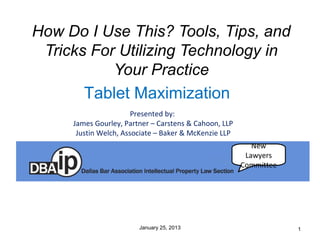 How Do I Use This? Tools, Tips, and
 Tricks For Utilizing Technology in
           Your Practice
       Tablet Maximization
                       Presented by:
     James Gourley, Partner – Carstens & Cahoon, LLP
      Justin Welch, Associate – Baker & McKenzie LLP
                                                          New
                                                        Lawyers
                                                       Committee




                        January 25, 2013                           1
 