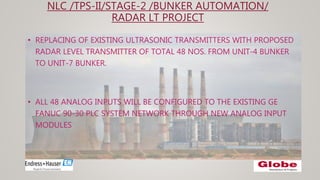 NLC /TPS-II/STAGE-2 /BUNKER AUTOMATION/
RADAR LT PROJECT
• REPLACING OF EXISTING ULTRASONIC TRANSMITTERS WITH PROPOSED
RADAR LEVEL TRANSMITTER OF TOTAL 48 NOS. FROM UNIT-4 BUNKER
TO UNIT-7 BUNKER.
• ALL 48 ANALOG INPUTS WILL BE CONFIGURED TO THE EXISTING GE
FANUC 90-30 PLC SYSTEM NETWORK THROUGH NEW ANALOG INPUT
MODULES
 