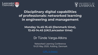 Disciplinary digital capabilities
of professionals: networked learning
in engineering and management
Monday 14.45-15.45 (Denmark time),
13.45-14.45 (UK/Lancaster time)
Dr Tünde Varga-Atkins
Networked Learning Conference
18-20 May 2020, Kolding, Denmark
(URL to thesis)
 