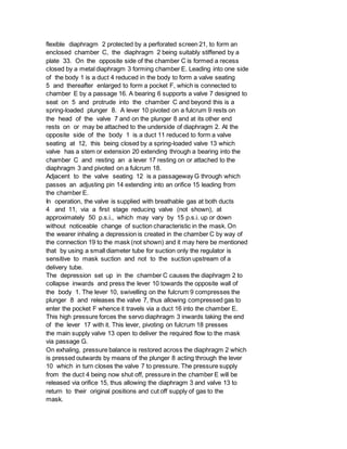 flexible diaphragm 2 protected by a perforated screen 21, to form an
enclosed chamber C, the diaphragm 2 being suitably stiffened by a
plate 33. On the opposite side of the chamber C is formed a recess
closed by a metal diaphragm 3 forming chamber E. Leading into one side
of the body 1 is a duct 4 reduced in the body to form a valve seating
5 and thereafter enlarged to form a pocket F, which is connected to
chamber E by a passage 16. A bearing 6 supports a valve 7 designed to
seat on 5 and protrude into the chamber C and beyond this is a
spring-loaded plunger 8. A lever 10 pivoted on a fulcrum 9 rests on
the head of the valve 7 and on the plunger 8 and at its other end
rests on or may be attached to the underside of diaphragm 2. At the
opposite side of the body 1 is a duct 11 reduced to form a valve
seating at 12, this being closed by a spring-loaded valve 13 which
valve has a stem or extension 20 extending through a bearing into the
chamber C and resting an a lever 17 resting on or attached to the
diaphragm 3 and pivoted on a fulcrum 18.
Adjacent to the valve seating 12 is a passageway G through which
passes an adjusting pin 14 extending into an orifice 15 leading from
the chamber E.
In operation, the valve is supplied with breathable gas at both ducts
4 and 11, via a first stage reducing valve (not shown), at
approximately 50 p.s.i., which may vary by 15 p.s.i. up or down
without noticeable change of suction characteristic in the mask. On
the wearer inhaling a depression is created in the chamber C by way of
the connection 19 to the mask (not shown) and it may here be mentioned
that by using a small diameter tube for suction only the regulator is
sensitive to mask suction and not to the suction upstream of a
delivery tube.
The depression set up in the chamber C causes the diaphragm 2 to
collapse inwards and press the lever 10 towards the opposite wall of
the body 1. The lever 10, swivelling on the fulcrum 9 compresses the
plunger 8 and releases the valve 7, thus allowing compressed gas to
enter the pocket F whence it travels via a duct 16 into the chamber E.
This high pressure forces the servo diaphragm 3 inwards taking the end
of the lever 17 with it. This lever, pivoting on fulcrum 18 presses
the main supply valve 13 open to deliver the required flow to the mask
via passage G.
On exhaling, pressure balance is restored across the diaphragm 2 which
is pressed outwards by means of the plunger 8 acting through the lever
10 which in turn closes the valve 7 to pressure. The pressure supply
from the duct 4 being now shut off, pressure in the chamber E will be
released via orifice 15, thus allowing the diaphragm 3 and valve 13 to
return to their original positions and cut off supply of gas to the
mask.
 