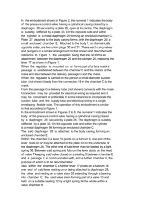 In the embodiment shown in Figure 2, the numeral 1 indicates the body
of the pressure control valve having a cylindrical casing closed by a
diaphragm 28 secured by a plate 26, open at its centre. The diaphragm
is suitably stiffened by a plate 33. On the opposite side and within
the cylinder is a metal diaphragm 29 forming an enclosed chamber C.
Plate 27 attached to the body casing forms, with the diaphragm 29. a
small enclosed chamber E. Attached to the body 1, on diametrically
opposite sides, are two union plugs 30 and 31. These each carry valves
and plungers in a similar arrangement to that shown and described with
reference to Figure 1, the exception being that link 32 forms an
attachment between the diaphragm 29 and the plunger 20, replacing the
lever 17 as shown in Figure 1.
When the regulator is mounted on or forms part of a face mask a
passage is established between the chamber C and the interior of the
mask and also between the delivery passage G and the mask.
When the regulator is carried on the person a small diameter suction
tube (not shown) leads from the connection 19 in the chamber C to the
mask.
From the passage G a delivery tube (not shown) connects with the mask.
Connection may be provided for electrical wiring as required and it
may be convenient or preferable in some instances to incorporate the
suction tube and the supply tube and electrical wiring in a single
enveloping flexible tube. The operation of this embodiment is similar
to that according to Figure 1.
In the embodiment shown in Figures 3 to 6, the numeral 1 indicates the
body of the pressure control valve having a cylindrical casing closed
by a diaphragm 28 secured by a plate 26. The diaphragm is suitably
stiffened by a plate 33. On the opposite side and within the cylinder
is a metal diaphragm 99 forming an enclosed chamber C.
The said diaphragm 29 is attached to the body casing, forming an
enclosed chamber E.
Within the chamber C a lever 10 pivots on a fulcrum 9, one end of the
lever rests on or may be attached to the plate 33 on the underside of
the diaphragm 28. The other end of said lever may be loaded by a light
spring 36. Between said spring and fulcrum the lever abuts on the head
of valve 7 keeping said valve closed on a seating 5 between chamber E
and a passage F in communication with, and a further chamber H, the
purpose of which is to be described later.
Also within the chamber C a further lever 17 pivots on a fulcrum 18
one end of said lever resting on or being attached to diaphragm 29,
the other end resting on a valve stem 20 extending through a bearing
into chamber C, the said valve stem forming part of a valve 13 and
held on a suitable seating 12 by a light spring 34 the whole within a
valve chamber H.
 