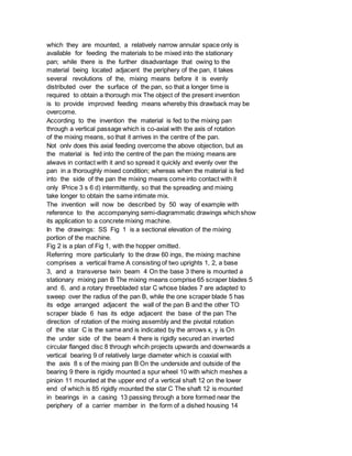 which they are mounted, a relatively narrow annular space only is
available for feeding the materials to be mixed into the stationary
pan; while there is the further disadvantage that owing to the
material being located adjacent the periphery of the pan, it takes
several revolutions of the, mixing means before it is evenly
distributed over the surface of the pan, so that a longer time is
required to obtain a thorough mix The object of the present invention
is to provide improved feeding means whereby this drawback may be
overcome.
According to the invention the material is fed to the mixing pan
through a vertical passage which is co-axial with the axis of rotation
of the mixing means, so that it arrives in the centre of the pan.
Not onlv does this axial feeding overcome the above objection, but as
the material is fed into the centre of the pan the mixing means are
alwavs in contact with it and so spread it quickly and evenly over the
pan in a thoroughly mixed condition; whereas when the material is fed
into the side of the pan the mixing means come into contact with it
only lPrice 3 s 6 d) intermittently, so that the spreading and mixing
take longer to obtain the same intimate mix.
The invention will now be described by 50 way of example with
reference to the accompanying semi-diagrammatic drawings which show
its application to a concrete mixing machine.
In the drawings: SS Fig 1 is a sectional elevation of the mixing
portion of the machine.
Fig 2 is a plan of Fig 1, with the hopper omitted.
Referring more particularly to the draw 60 ings, the mixing machine
comprises a vertical frame A consisting of two uprights 1, 2, a base
3, and a transverse twin beam 4 On the base 3 there is mounted a
stationary mixing pan B The mixing means comprise 65 scraper blades 5
and 6, and a rotary threebladed star C whose blades 7 are adapted to
sweep over the radius of the pan B, while the one scraper blade 5 has
its edge arranged adjacent the wall of the pan B and the other TO
scraper blade 6 has its edge adjacent the base of the pan The
direction of rotation of the mixing assembly and the pivotal rotation
of the star C is the same and is indicated by the arrows x, y is On
the under side of the beam 4 there is rigidly secured an inverted
circular flanged disc 8 through whcih projects upwards and downwards a
vertical bearing 9 of relatively large diameter which is coaxial with
the axis 8 s of the mixing pan B On the underside and outside of the
bearing 9 there is rigidly mounted a spur wheel 10 with which meshes a
pinion 11 mounted at the upper end of a vertical shaft 12 on the lower
end of which is 85 rigidly mounted the star C The shaft 12 is mounted
in bearings in a casing 13 passing through a bore formed near the
periphery of a carrier member in the form of a dished housing 14
 