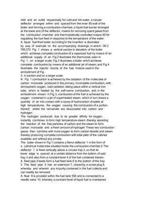 inlet and an outlet respectively for cold and hot water, a tubular
deflector arranged within and spaced from the inner 80 wall of the
boiler and forming a combustion chamber, a liquid fuel burner arranged
at the lower end of the deflector, means for removing spent gases from
the combustion chamber and thermostatically controlled means 85 for
regulating the fuel feed in response to the temperature of the water.
A liquid fuel-fired boiler according to the invention is illustrated
by way of example on the accompanying drawings, in which: -90 2
785,370 Fig 1 shows a vertical section in elevation of the boiler
which achieves complete combustion of a vaporized fuel by means of an
additional supply of air; Fig 2 illustrates the thermostat, seen in
Fig 1, on a larger scale; Fig 3 illustrates a boiler which achieves
complete combustion by means of an additional jet of steam; and Fig 4
illustrates the injector nozzle of the fuel mixture used in the
embodiment of Fig.
3, in section and on a larger scale.
In Fig 1 combustion is achieved by the oxidation of the molecules of
carbon monoxide produced in the primary, incomplete combustion, with
atmospheric oxygen, said oxidation taking place within a vertical iron
tube, which is heated by the self-same combustion, and, in the
embodiment shown in Fig 3, combustion of the fuel is achieved by the
oxygen contained in a jet of superheated steam, which in turn draws a
quantity of air into contact with a spray of hydrocarbon droplets at
high temperatures, the oxygen causing the combustion of a portion
thereof, whilst the remainder are dissociated into carbon and
hydrogen.
The hydrogen produced, due to its greater affinity for oxygen,
instantly combines to form high temperature steam, thereby assisting
the reaction of the free particles of carbon and the steam to form
carbon monoxide and a fresh amount of hydrogen These two combustion
gases then combine with more oxygen to form carbon dioxide and steam
thereby producing complete combustion with total yield of the calories
available and without any smoke.
The boiler shown in Fig 1 contains a flame deflector 1 in the form of
a cylindrical metal tube situated inside the combustion chamber 2 The
deflector 1 is fixed vertically above a circular tray 3, so that its
lower edge is spaced at a certain distance from the bottom of said
tray 3 and also from a constant level 4 of the fuel contained therein.
A feed pipe 5 leads form a fuel feed tank 6 to the bottom of the tray
3 This feed pipe 5 has an extension 7, closed by a screw plug 8,
whereby and wherein any impurity contained in the fuel collects and
can readily be removed.
A float 9 is provided within the fuel tank 556 and is connected to a
needle valve 10, whereby a constant level of liquid fuel is maintained
 