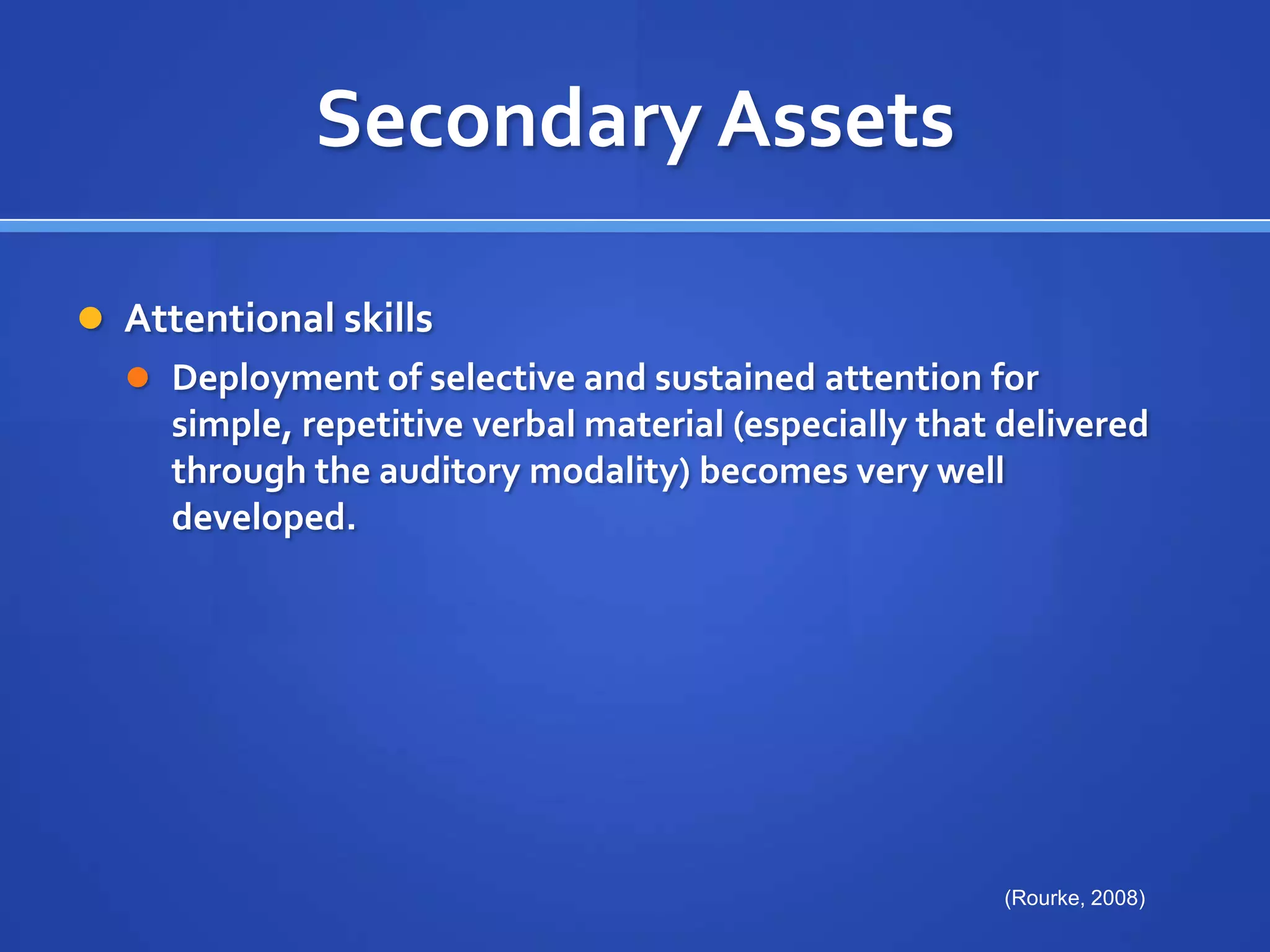Secondary AssetsAttentional skills Deployment of selective and sustained attention for simple, repetitive verbal material (especially that delivered through the auditory modality) becomes very well developed.(Rourke, 2008)