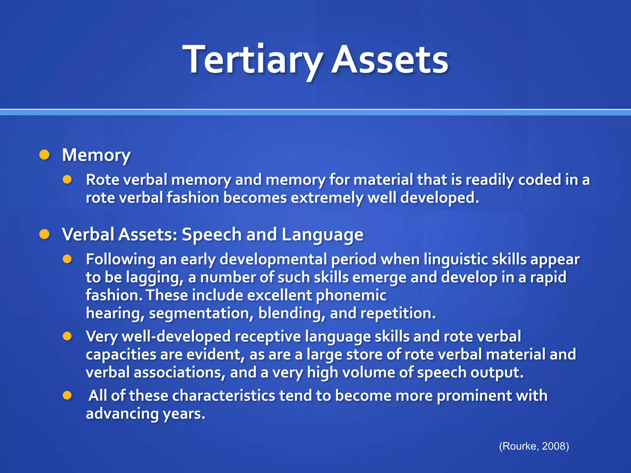Tertiary AssetsMemoryRote verbal memory and memory for material that is readily coded in a rote verbal fashion becomes extremely well developed.Verbal Assets: Speech and Language Following an early developmental period when linguistic skills appear to be lagging, a number of such skills emerge and develop in a rapid fashion. These include excellent phonemic hearing, segmentation, blending, and repetition. Very well-developed receptive language skills and rote verbal capacities are evident, as are a large store of rote verbal material and verbal associations, and a very high volume of speech output. All of these characteristics tend to become more prominent with advancing years.(Rourke, 2008)