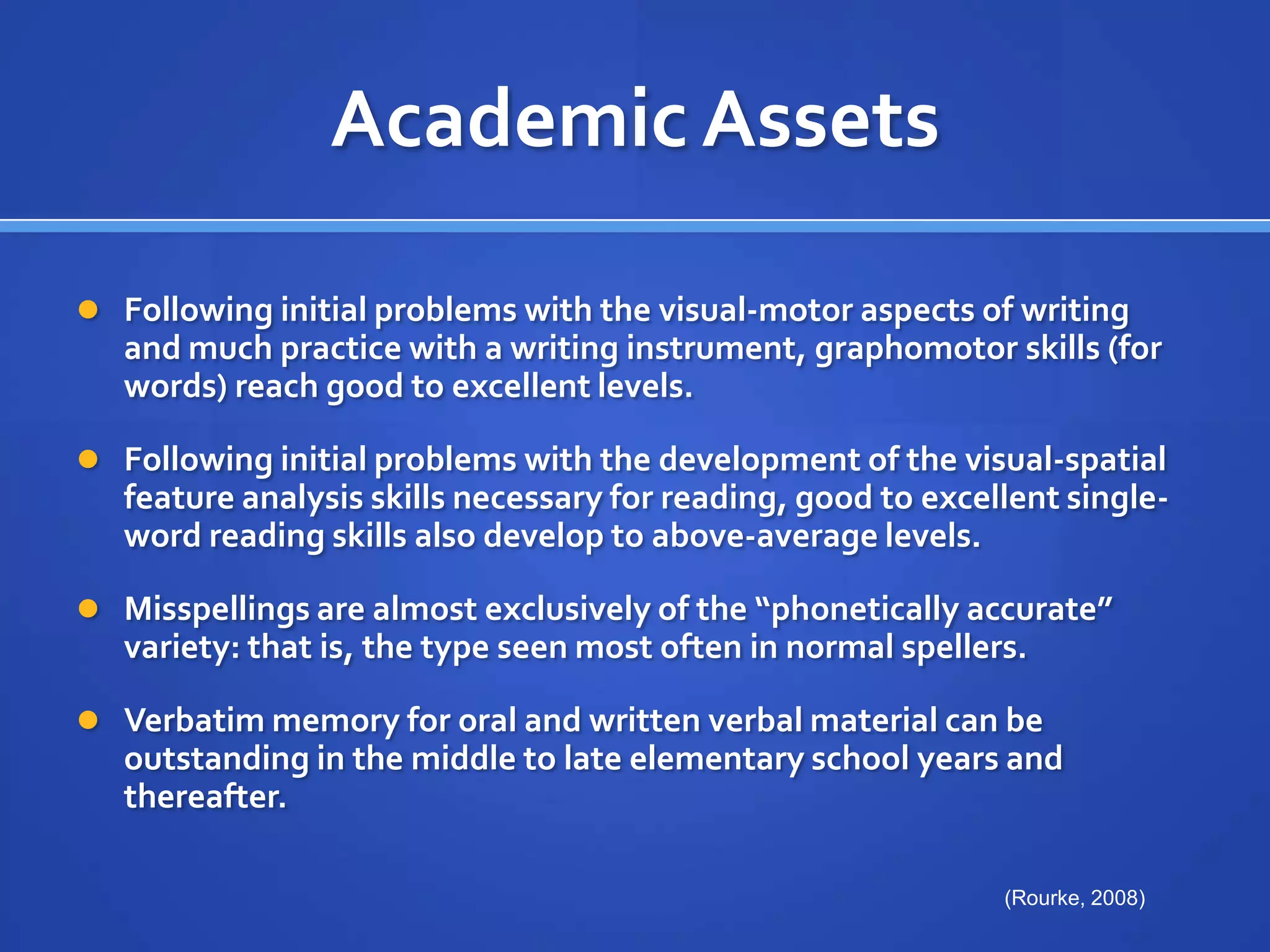 Academic AssetsFollowing initial problems with the visual-motor aspects of writing and much practice with a writing instrument, graphomotor skills (for words) reach good to excellent levels. Following initial problems with the development of the visual-spatial feature analysis skills necessary for reading, good to excellent single-word reading skills also develop to above-average levels. Misspellings are almost exclusively of the “phonetically accurate” variety: that is, the type seen most often in normal spellers. Verbatim memory for oral and written verbal material can be outstanding in the middle to late elementary school years and thereafter.(Rourke, 2008)