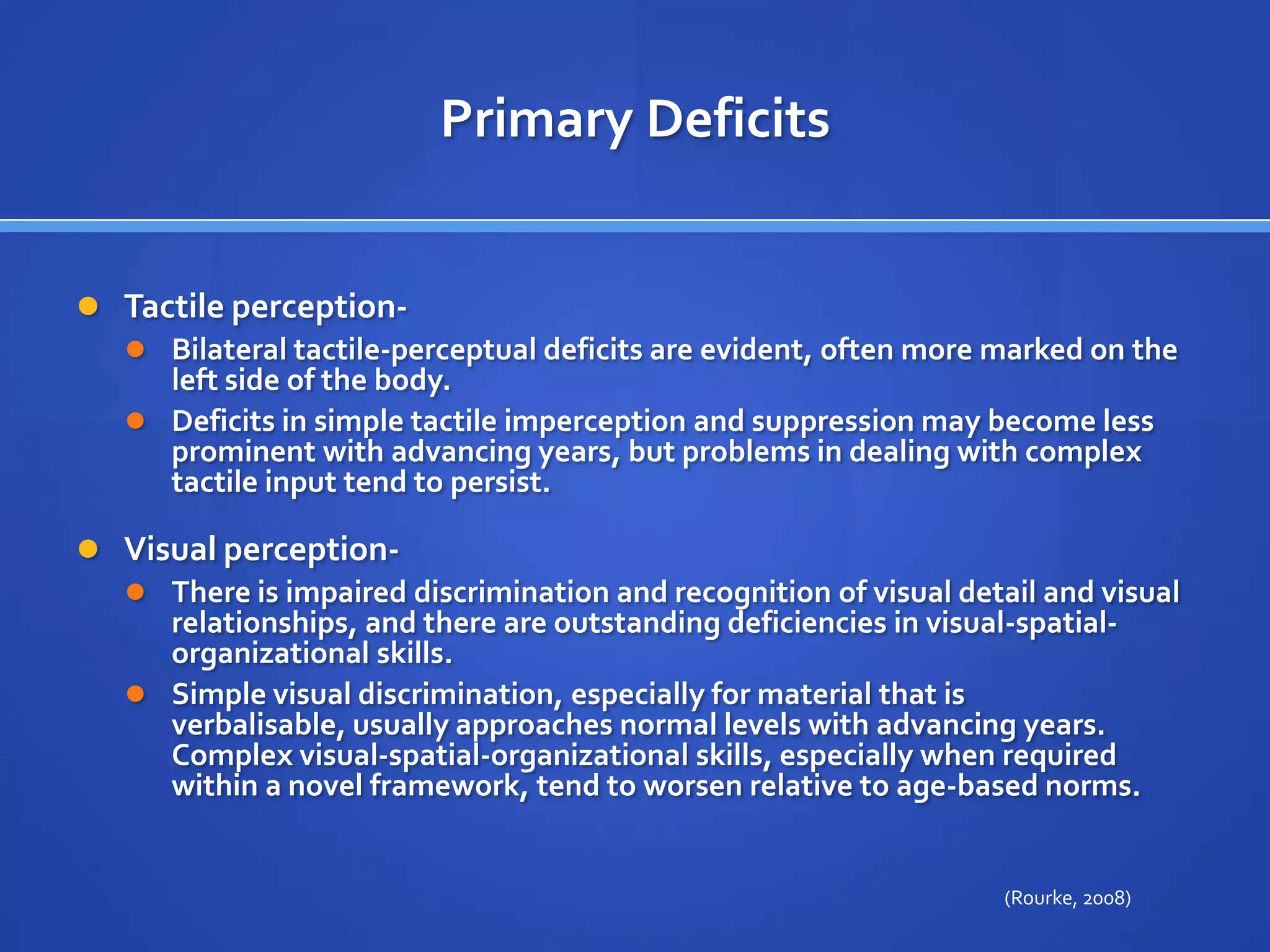 Primary DeficitsTactile perception- Bilateral tactile-perceptual deficits are evident, often more marked on the left side of the body. Deficits in simple tactile imperception and suppression may become less prominent with advancing years, but problems in dealing with complex tactile input tend to persist.Visual perception- There is impaired discrimination and recognition of visual detail and visual relationships, and there are outstanding deficiencies in visual-spatial-organizational skills. Simple visual discrimination, especially for material that is verbalisable, usually approaches normal levels with advancing years. Complex visual-spatial-organizational skills, especially when required within a novel framework, tend to worsen relative to age-based norms.(Rourke, 2008)