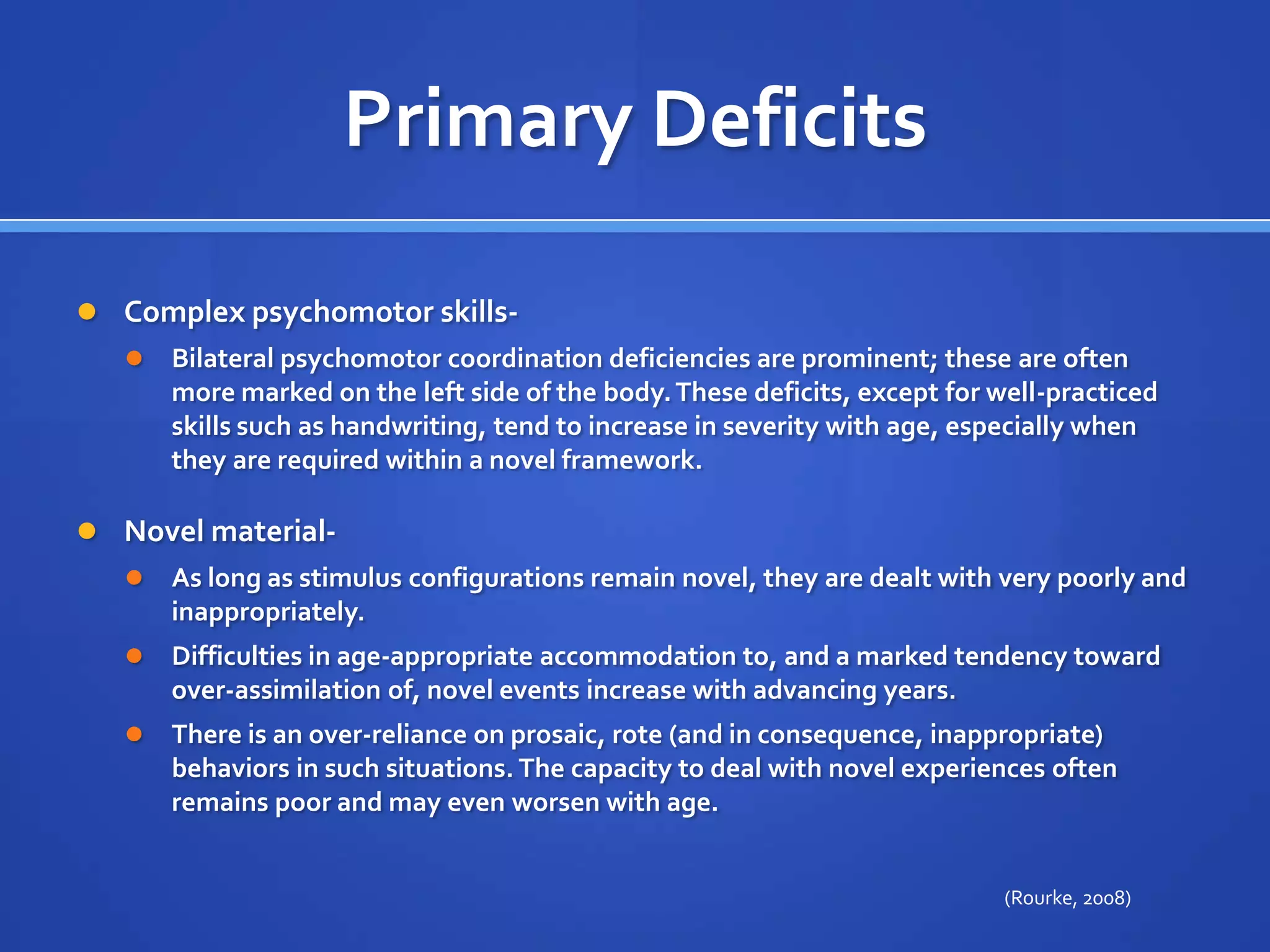 Primary DeficitsComplex psychomotor skills- Bilateral psychomotor coordination deficiencies are prominent; these are often more marked on the left side of the body. These deficits, except for well-practiced skills such as handwriting, tend to increase in severity with age, especially when they are required within a novel framework.Novel material- As long as stimulus configurations remain novel, they are dealt with very poorly and inappropriately. Difficulties in age-appropriate accommodation to, and a marked tendency toward over-assimilation of, novel events increase with advancing years. There is an over-reliance on prosaic, rote (and in consequence, inappropriate) behaviors in such situations. The capacity to deal with novel experiences often remains poor and may even worsen with age.(Rourke, 2008)