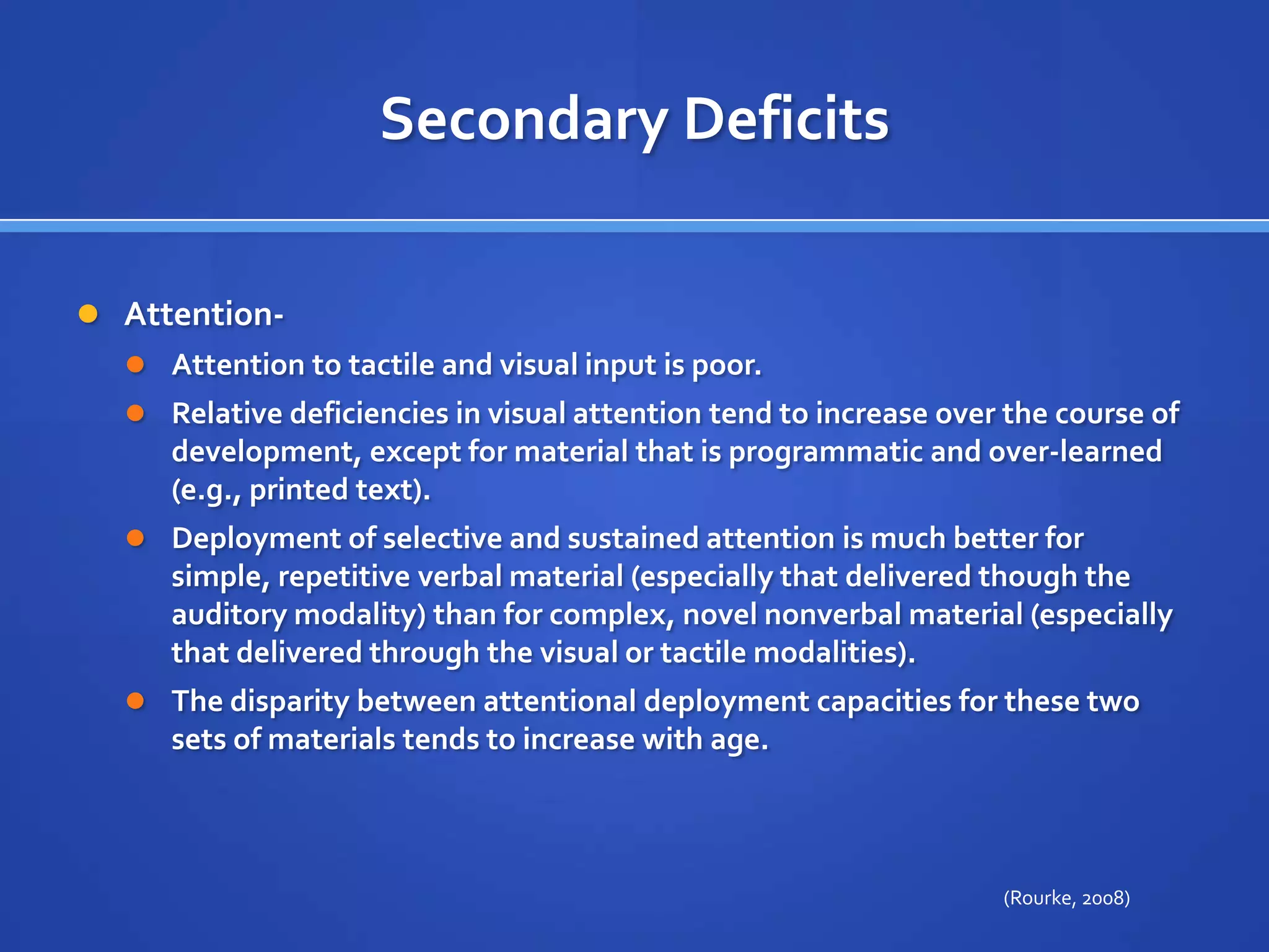 Secondary DeficitsAttention- Attention to tactile and visual input is poor. Relative deficiencies in visual attention tend to increase over the course of development, except for material that is programmatic and over-learned (e.g., printed text). Deployment of selective and sustained attention is much better for simple, repetitive verbal material (especially that delivered though the auditory modality) than for complex, novel nonverbal material (especially that delivered through the visual or tactile modalities). The disparity between attentional deployment capacities for these two sets of materials tends to increase with age.(Rourke, 2008)