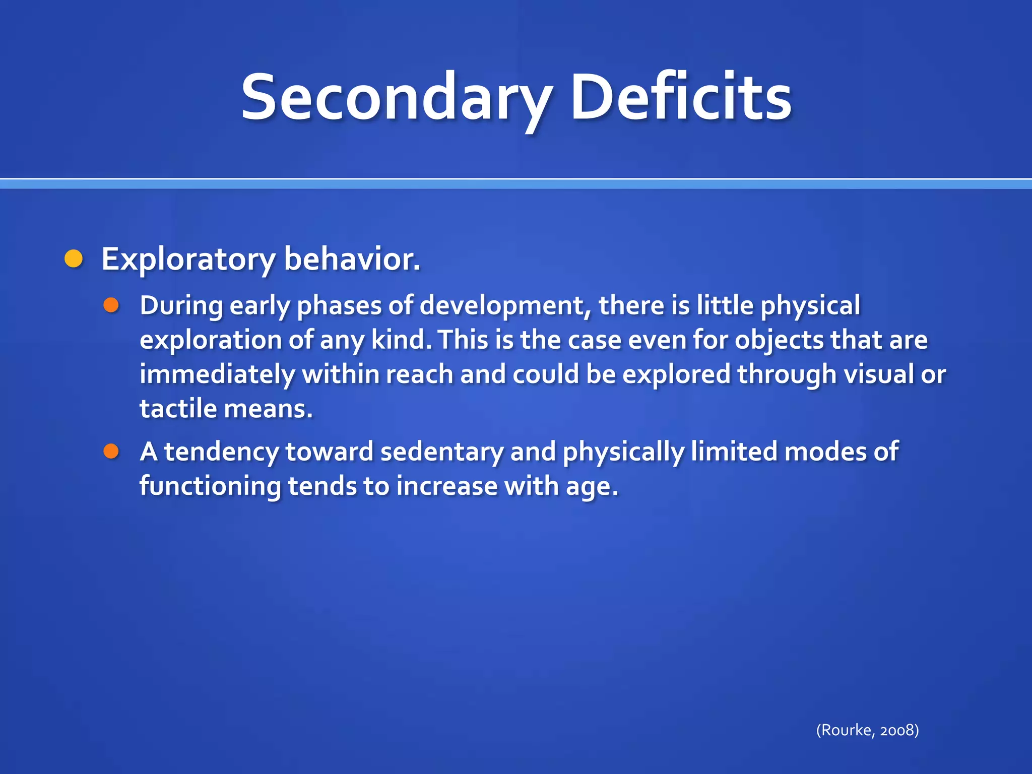 Secondary DeficitsExploratory behavior. During early phases of development, there is little physical exploration of any kind. This is the case even for objects that are immediately within reach and could be explored through visual or tactile means. A tendency toward sedentary and physically limited modes of functioning tends to increase with age.(Rourke, 2008)