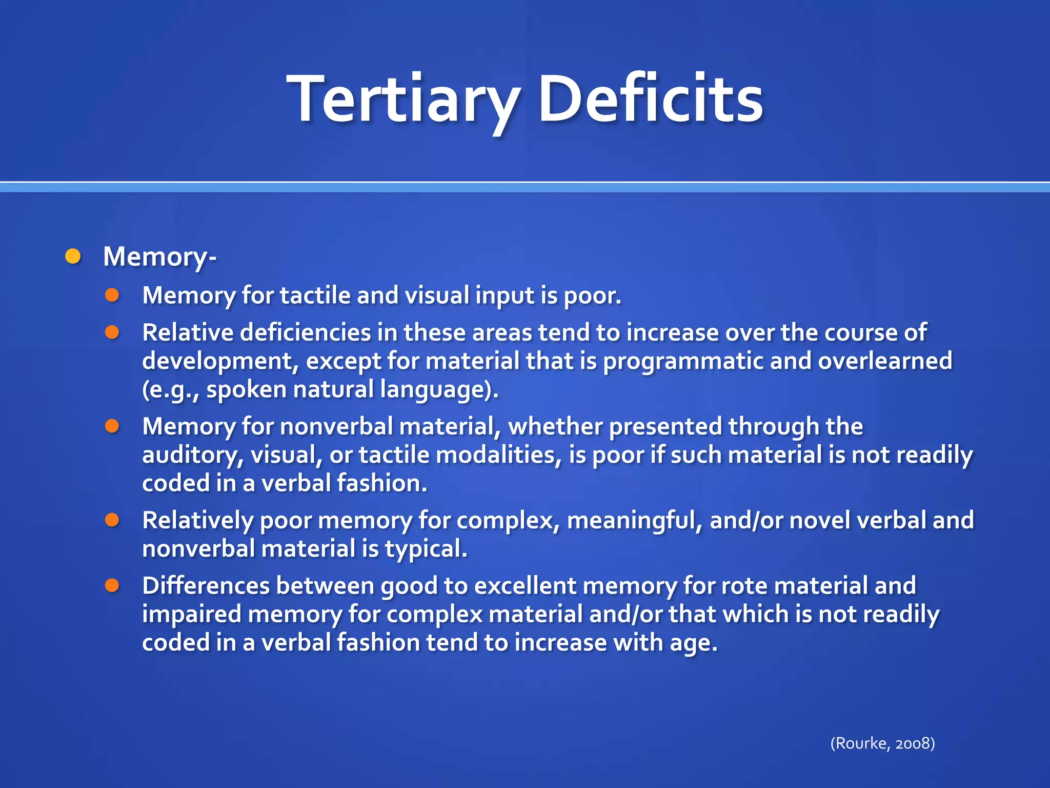 Tertiary DeficitsMemory- Memory for tactile and visual input is poor. Relative deficiencies in these areas tend to increase over the course of development, except for material that is programmatic and overlearned (e.g., spoken natural language). Memory for nonverbal material, whether presented through the auditory, visual, or tactile modalities, is poor if such material is not readily coded in a verbal fashion. Relatively poor memory for complex, meaningful, and/or novel verbal and nonverbal material is typical. Differences between good to excellent memory for rote material and impaired memory for complex material and/or that which is not readily coded in a verbal fashion tend to increase with age.(Rourke, 2008)