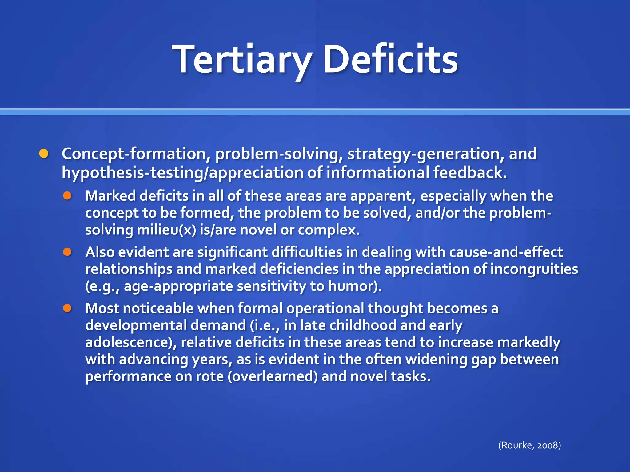 Tertiary DeficitsConcept-formation, problem-solving, strategy-generation, and hypothesis-testing/appreciation of informational feedback. Marked deficits in all of these areas are apparent, especially when the concept to be formed, the problem to be solved, and/or the problem-solving milieu(x) is/are novel or complex. Also evident are significant difficulties in dealing with cause-and-effect relationships and marked deficiencies in the appreciation of incongruities (e.g., age-appropriate sensitivity to humor). Most noticeable when formal operational thought becomes a developmental demand (i.e., in late childhood and early adolescence), relative deficits in these areas tend to increase markedly with advancing years, as is evident in the often widening gap between performance on rote (overlearned) and novel tasks.(Rourke, 2008)