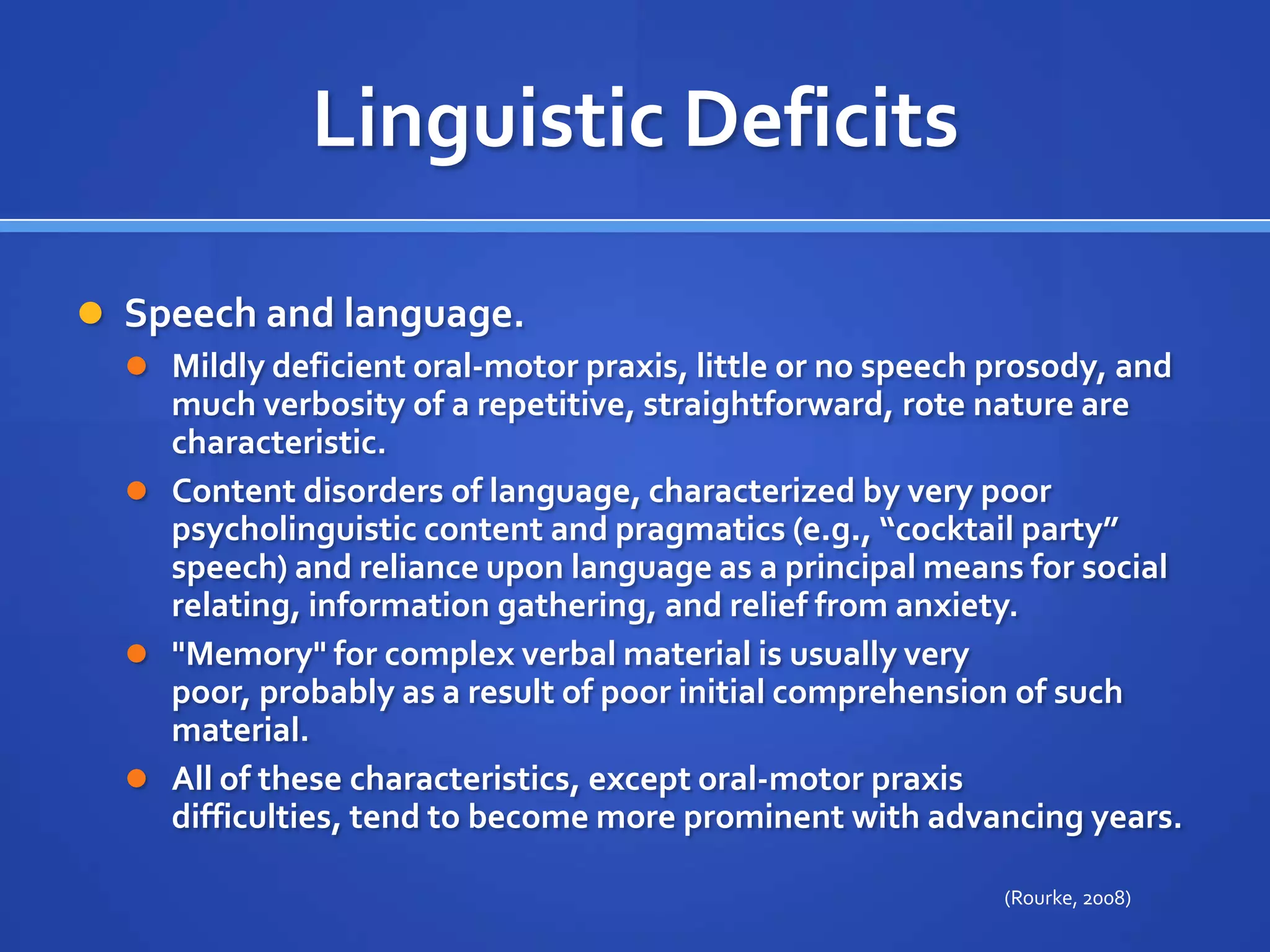 Linguistic DeficitsSpeech and language. Mildly deficient oral-motor praxis, little or no speech prosody, and much verbosity of a repetitive, straightforward, rote nature are characteristic. Content disorders of language, characterized by very poor psycholinguistic content and pragmatics (e.g., “cocktail party” speech) and reliance upon language as a principal means for social relating, information gathering, and relief from anxiety. "Memory" for complex verbal material is usually very poor, probably as a result of poor initial comprehension of such material. All of these characteristics, except oral-motor praxis difficulties, tend to become more prominent with advancing years.(Rourke, 2008)