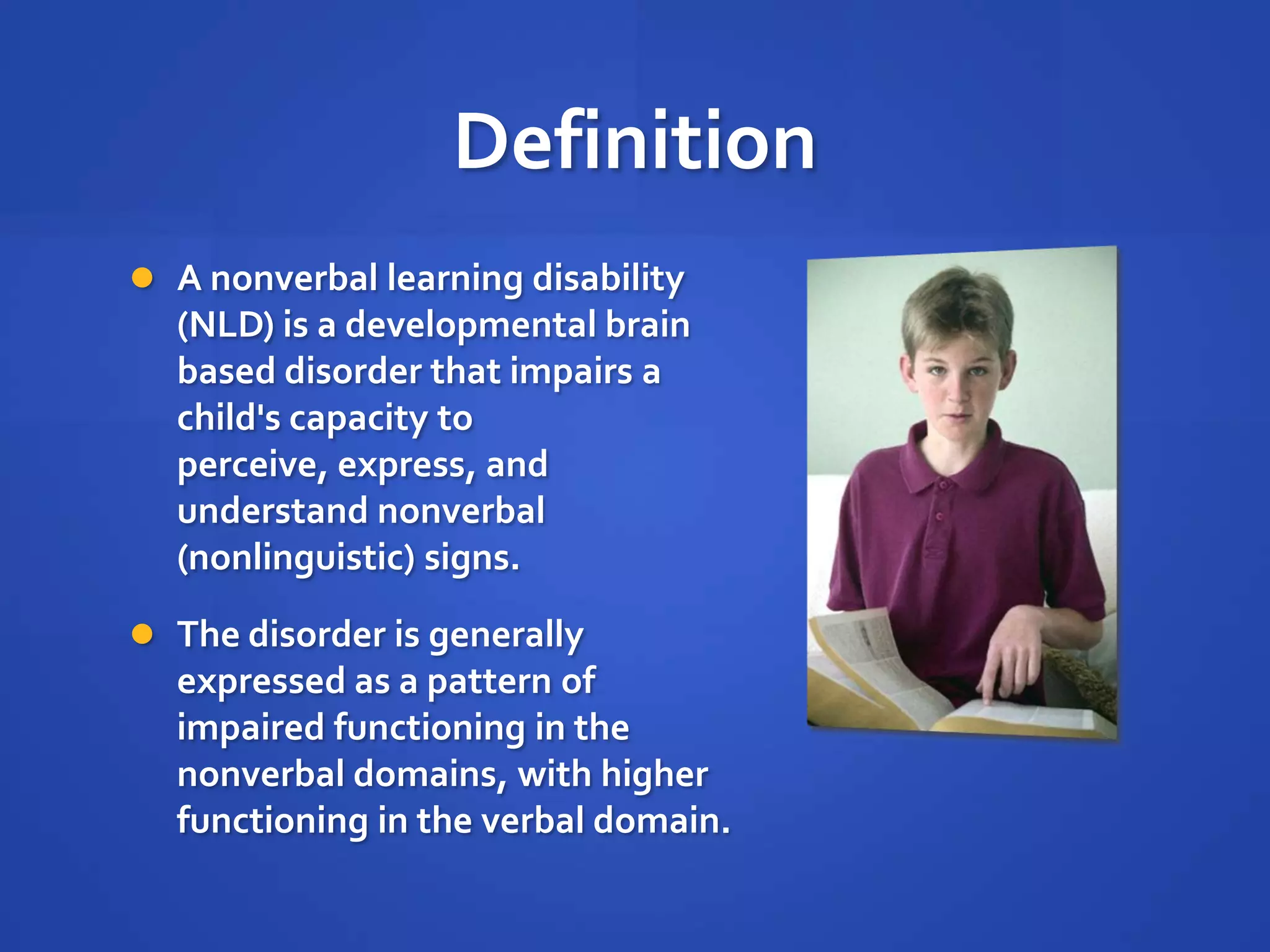 DefinitionA nonverbal learning disability (NLD) is a developmental brain based disorder that impairs a child's capacity to perceive, express, and understand nonverbal (nonlinguistic) signs. The disorder is generally expressed as a pattern of impaired functioning in the nonverbal domains, with higher functioning in the verbal domain.