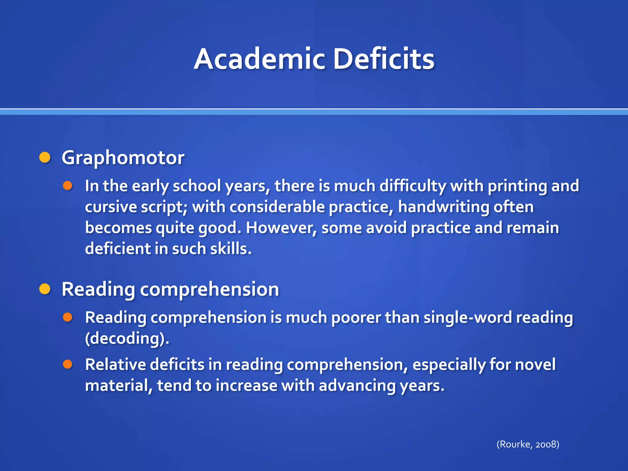 Academic DeficitsGraphomotor In the early school years, there is much difficulty with printing and cursive script; with considerable practice, handwriting often becomes quite good. However, some avoid practice and remain deficient in such skills.Reading comprehension Reading comprehension is much poorer than single-word reading (decoding). Relative deficits in reading comprehension, especially for novel material, tend to increase with advancing years.(Rourke, 2008)