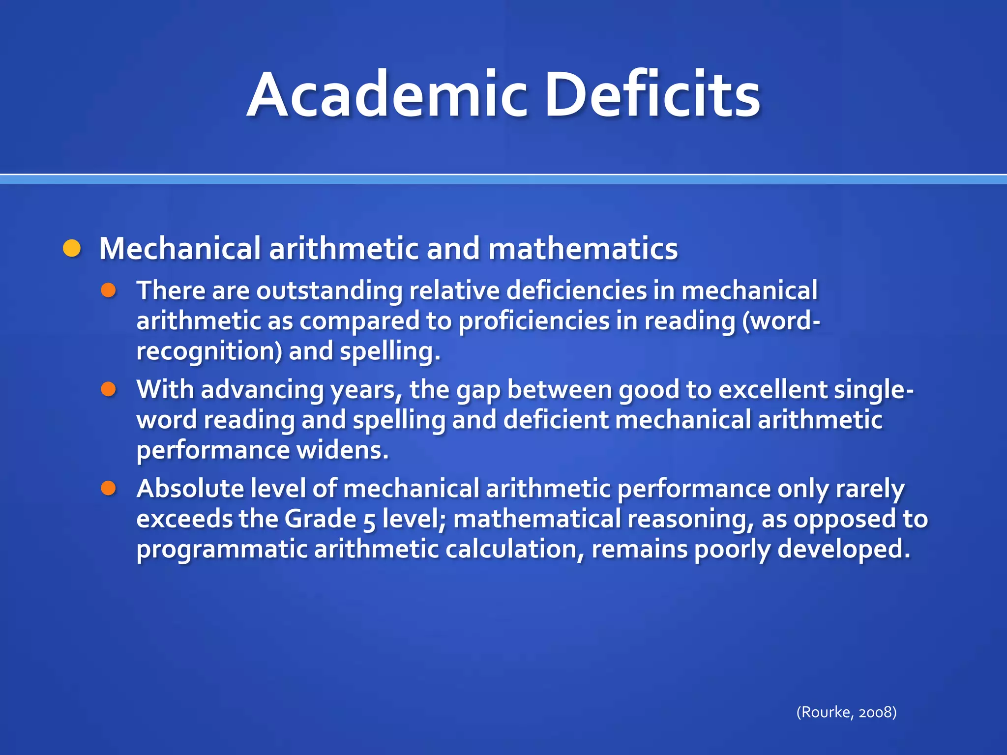 Academic DeficitsMechanical arithmetic and mathematics There are outstanding relative deficiencies in mechanical arithmetic as compared to proficiencies in reading (word-recognition) and spelling. With advancing years, the gap between good to excellent single-word reading and spelling and deficient mechanical arithmetic performance widens. Absolute level of mechanical arithmetic performance only rarely exceeds the Grade 5 level; mathematical reasoning, as opposed to programmatic arithmetic calculation, remains poorly developed. (Rourke, 2008)