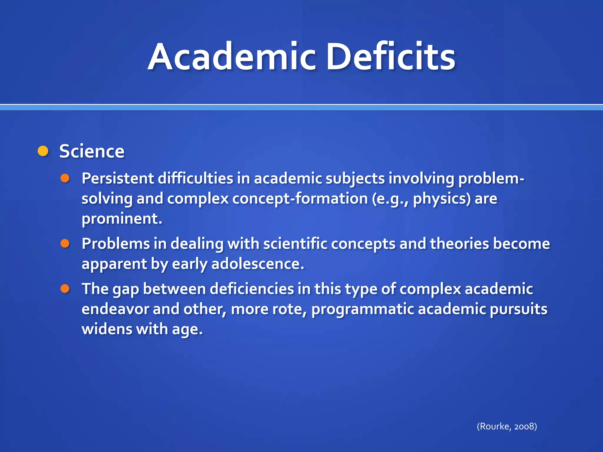 Academic DeficitsSciencePersistent difficulties in academic subjects involving problem-solving and complex concept-formation (e.g., physics) are prominent. Problems in dealing with scientific concepts and theories become apparent by early adolescence. The gap between deficiencies in this type of complex academic endeavor and other, more rote, programmatic academic pursuits widens with age.(Rourke, 2008)