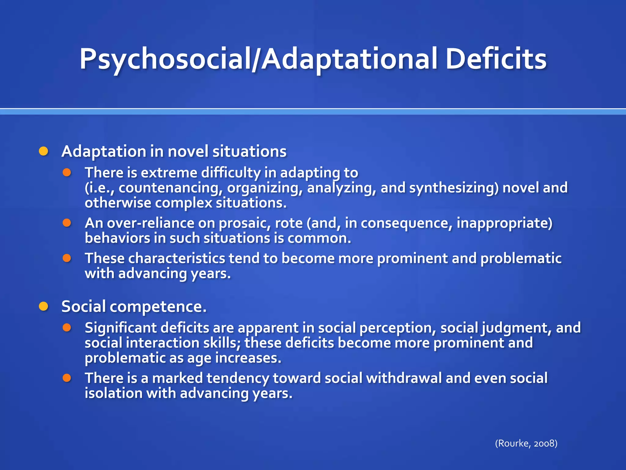 Psychosocial/Adaptational DeficitsAdaptation in novel situations There is extreme difficulty in adapting to (i.e., countenancing, organizing, analyzing, and synthesizing) novel and otherwise complex situations. An over-reliance on prosaic, rote (and, in consequence, inappropriate) behaviors in such situations is common. These characteristics tend to become more prominent and problematic with advancing years.Social competence. Significant deficits are apparent in social perception, social judgment, and social interaction skills; these deficits become more prominent and problematic as age increases. There is a marked tendency toward social withdrawal and even social isolation with advancing years.(Rourke, 2008)