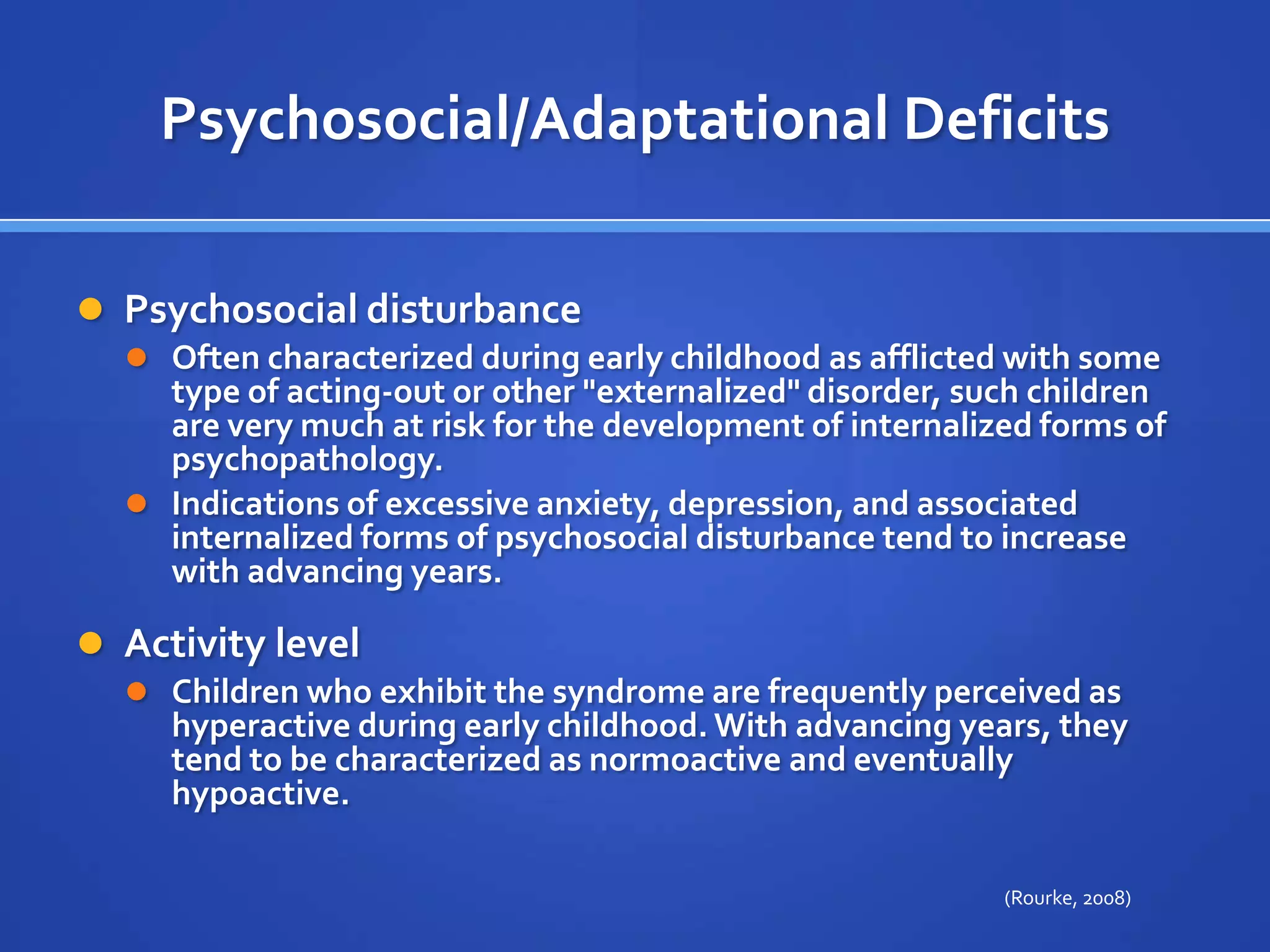 Psychosocial/Adaptational DeficitsPsychosocial disturbance Often characterized during early childhood as afflicted with some type of acting-out or other "externalized" disorder, such children are very much at risk for the development of internalized forms of psychopathology. Indications of excessive anxiety, depression, and associated internalized forms of psychosocial disturbance tend to increase with advancing years.Activity level Children who exhibit the syndrome are frequently perceived as hyperactive during early childhood. With advancing years, they tend to be characterized as normoactive and eventually hypoactive.(Rourke, 2008)