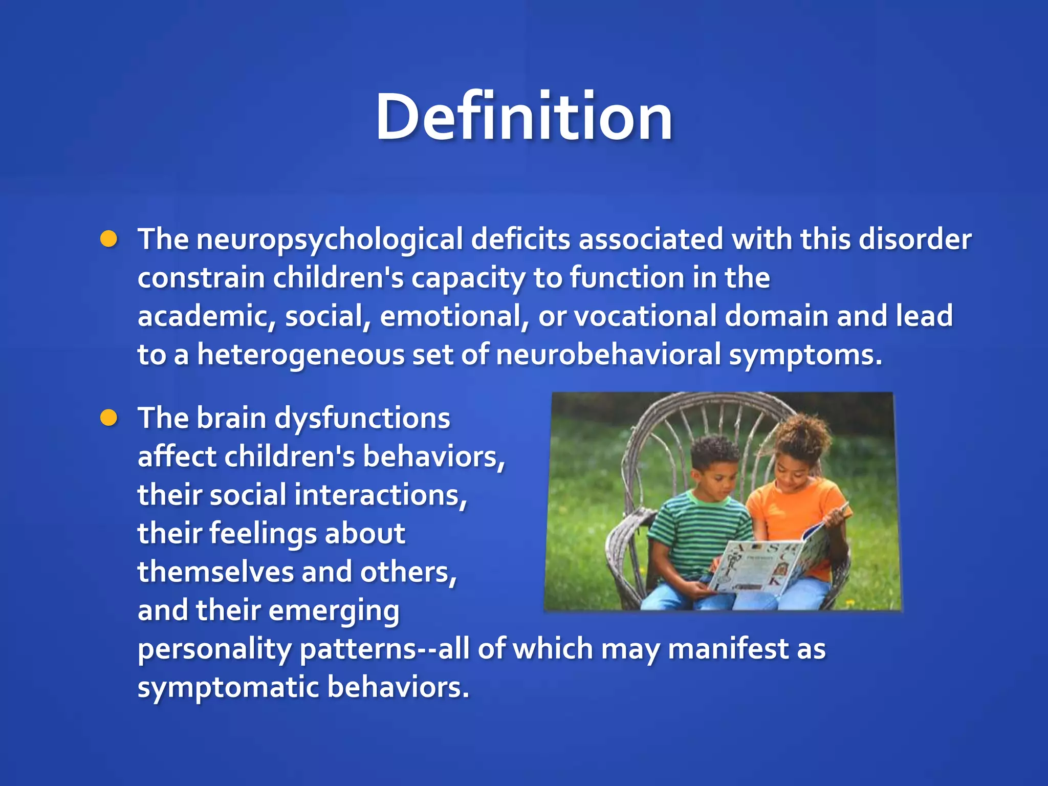 DefinitionThe neuropsychological deficits associated with this disorder constrain children's capacity to function in the academic, social, emotional, or vocational domain and lead to a heterogeneous set of neurobehavioral symptoms. The brain dysfunctions affect children's behaviors, their social interactions, their feelings about themselves and others, and their emerging personality patterns--all of which may manifest as symptomatic behaviors.
