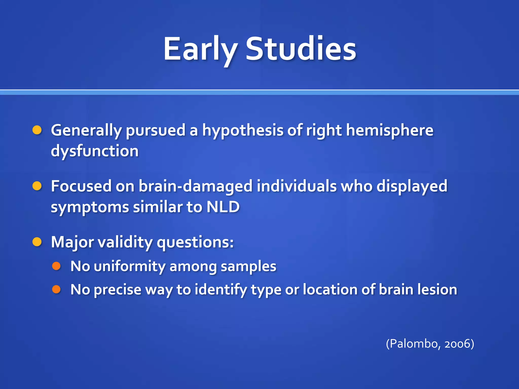 Early StudiesGenerally pursued a hypothesis of right hemisphere dysfunctionFocused on brain-damaged individuals who displayed symptoms similar to NLDMajor validity questions:No uniformity among samplesNo precise way to identify type or location of brain lesion(Palombo, 2006)