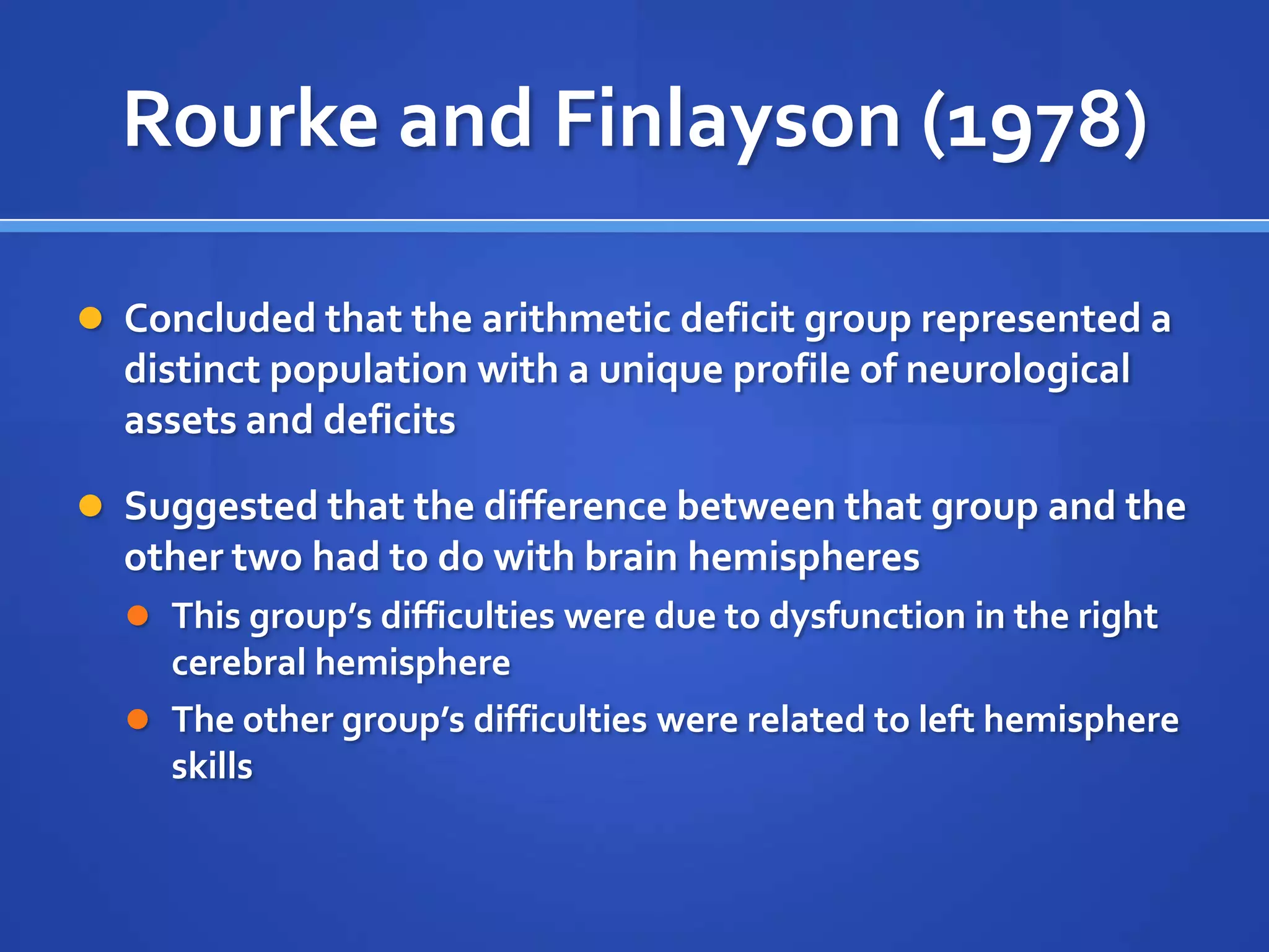 Rote verbal & auditory processing measures: Peabody Picture Vocabulary Test, Speech-Sound Perception Test,  Auditory Closure TestRourke and Finlayson (1978)Concluded that the arithmetic deficit group represented a distinct population with a unique profile of neurological assets and deficitsSuggested that the difference between that group and the other two had to do with brain hemispheresThis group’s difficulties were due to dysfunction in the right cerebral hemisphereThe other group’s difficulties were related to left hemisphere skills