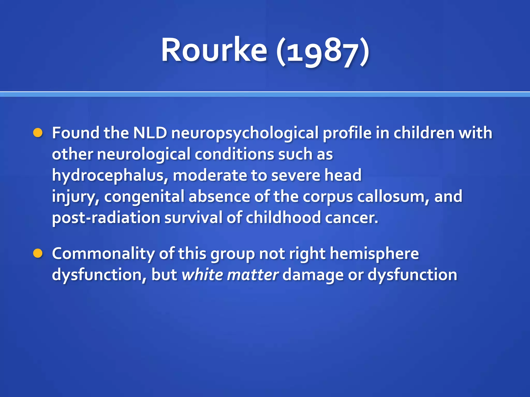 Rourke (1987)Found the NLD neuropsychological profile in children with other neurological conditions such as hydrocephalus, moderate to severe head injury, congenital absence of the corpus callosum, and post-radiation survival of childhood cancer.Commonality of this group not right hemisphere dysfunction, but white matter damage or dysfunction