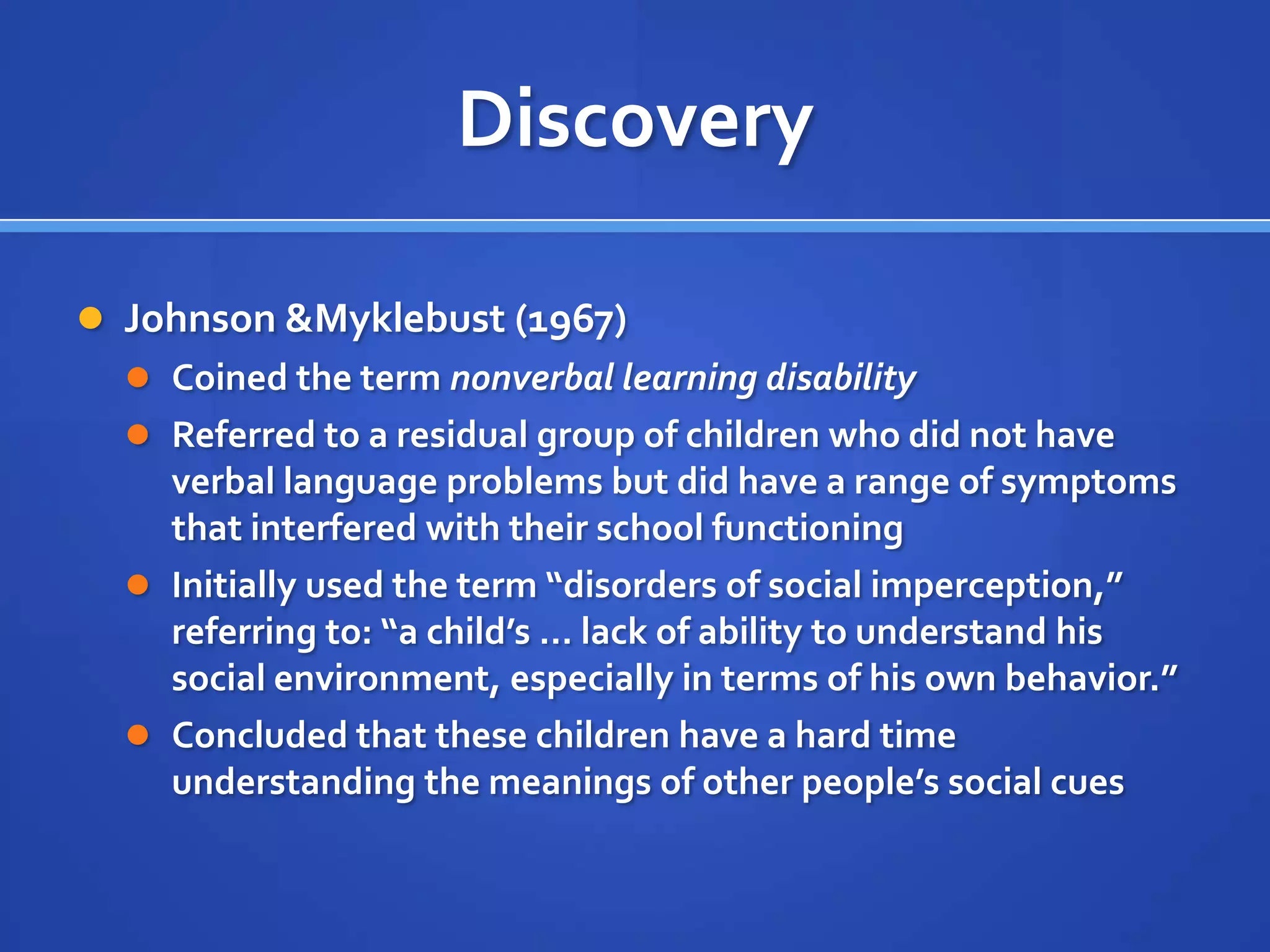 DiscoveryJohnson & Myklebust (1967)Coined the term nonverbal learning disabilityReferred to a residual group of children who did not have verbal language problems but did have a range of symptoms that interfered with their school functioningInitially used the term “disorders of social imperception,” referring to: “a child’s … lack of ability to understand his social environment, especially in terms of his own behavior.”Concluded that these children have a hard time understanding the meanings of other people’s social cues