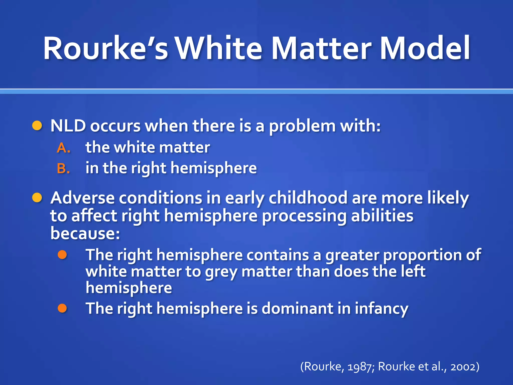 Rourke’s White Matter ModelNLD occurs when there is a problem with: the white matter in the right hemisphereAdverse conditions in early childhood are more likely to affect right hemisphere processing abilities because:The right hemisphere contains a greater proportion of white matter to grey matter than does the left hemisphereThe right hemisphere is dominant in infancy(Rourke, 1987; Rourke et al., 2002) 