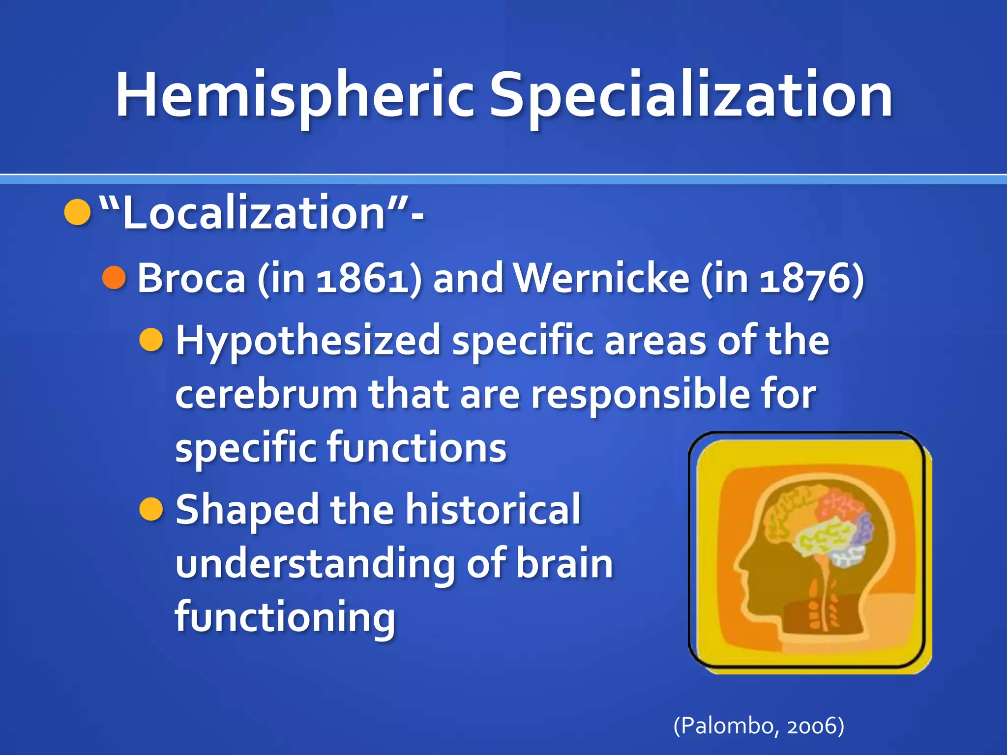Hemispheric Specialization“Localization”-Broca (in 1861) and Wernicke (in 1876) Hypothesized specific areas of the cerebrum that are responsible for specific functionsShaped the historical understanding of brain functioning(Palombo, 2006)