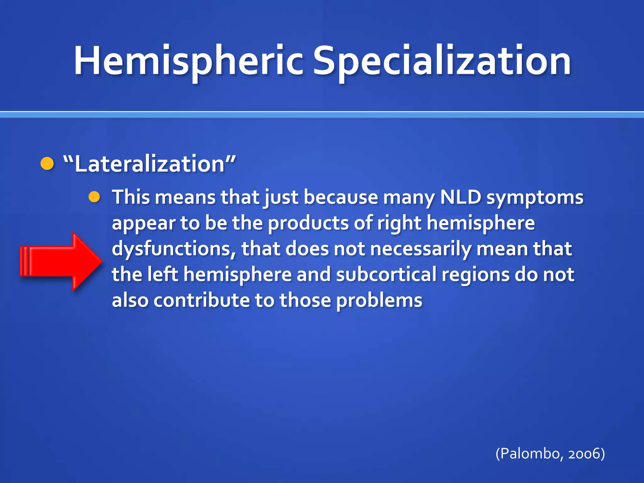 Hemispheric Specialization“Lateralization”This means that just because many NLD symptoms appear to be the products of right hemisphere dysfunctions, that does not necessarily mean that the left hemisphere and subcortical regions do not also contribute to those problems(Palombo, 2006)